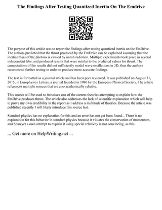 The Findings After Testing Quantized Inertia On The Emdrive
The purpose of this article was to report the findings after testing quantized inertia on the EmDrive.
The authors predicted that the thrust produced by the EmDrive can be explained assuming that the
inertial mass of the photons is caused by unruh radiation. Multiple experiments took place in several
independent labs, and produced results that were similar to the predicted values for thrust. The
computations of the results did not sufficiently model wave oscillations in 3D, thus the authors
recommend further testing in order to produce more accurate findings.
The text is formatted as a journal article and has been peer reviewed. It was published on August 31,
2015, in Europhyiscs Letters, a journal founded in 1986 by the European Physical Society. The article
references multiple sources that are also academically reliable.
This source will be used to introduce one of the current theories attempting to explain how the
EmDrive produces thrust. The article also addresses the lack of scientific explanation which will help
to prove my own credibility in the report as I address a multitude of theories. Because the article was
published recently I will likely introduce this source last.
Standard physics has no explanation for this and an error has not yet been found... There is no
explanation for this behavior in standard physics because it violates the conservation of momentum,
and Shawyer s own attempt to explain it using special relativity is not convincing, as this
... Get more on HelpWriting.net ...
 