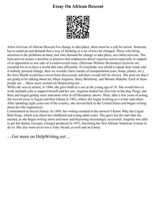 Essay On African Descent
Artist Activists of African Descent For change to take place, there must be a call for action. Someone
has to stand up and demand that a way of thinking or a set of laws be changed. Those who bring
attention to the problems at hand, and who demand for change to take place, are called activists. The
term activist means a doctrine or practice that emphasizes direct vigorous action especially in support
of or opposition to one side of a controversial issue. (Merriam Webster Dictionary) Activists are
essential for us to have a world that runs efficiently. If everybody was afraid to speak their mind, and
if nobody pursued change, then we wouldn t have means of transportation (cars, boats, planes, etc.),
the New World would have never been discovered, and there would still be slavery. The activists that I
am going to be talking about are Maya Angelou, Harry Belafonte, and Miriam Makeba. Each of these
people are ... Show more content on Helpwriting.net ...
While she was in school, in 1944, she gave birth to a son at the young age of 16. She would have to
work multiple jobs to support herself and her son. Angelou landed her first role in the play Porgy and
Bess and began getting more and more roles in off Broadway shows. Then, after a few years of acting,
she moved away to Egypt and then Ghana in 1961, where she began working as a writer and editor.
After spending eight years out of the country, she moved back to the United States and began writing
about her life experiences.
Commitment to Social Justice: In 1969, her writing resulted in the memoir I Know Why the Caged
Bird Sings, which was about her childhood and young adult years. This gave her the start that she
needed, as she began writing more and more and becoming increasingly successful. Angelou was able
to get her drama, Georgia, Georgia produced in 1972, becoming the first African American woman to
do so. She also went on to win a Tony Award, as well and an Emmy
... Get more on HelpWriting.net ...
 