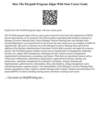 How The Flexpath Program Aligns With Your Career Goals
Explain how the FlexPath program aligns with your career goals.
The FlexPath program aligns with my career goals of growth in the hotel sales department of MGM
Resorts International. As an assistant of the following three individuals that hold these positions as
Manager Executive Meeting Sales, Senior Manager National Meeting Sales and Manager Sales
Systems/Reporting it is an essential part for me to have the same mind set as my managers to fulfill all
required tasks. My goal is to become one of the Manager Executive Meeting Sales and with the
addition of the Business Administration Curriculum I will be able to practice and apply the resources
learned. The FlexPath program includes courses such as fundamentals of management, leadership,
business law, supply chain management, marketing and sales, human resource management,
organizational communication, accounting, and finance. Then there are specialized courses such as
virtual team collaboration, leadership in organizations, organizational structure, leaning, and
performance, operations management for competitive advantage, strategic planning and
implementation, global business relationships, ethics and enterprise, change management, and a
culminating business capstone project. The responsibilities of the Manager Executive Meeting Sales
include responding to client s inquiries whether through email or phone. Prepare and send Request for
proposal(RFPs) to clients including catering menus, brochures, meeting room layout,
... Get more on HelpWriting.net ...
 
