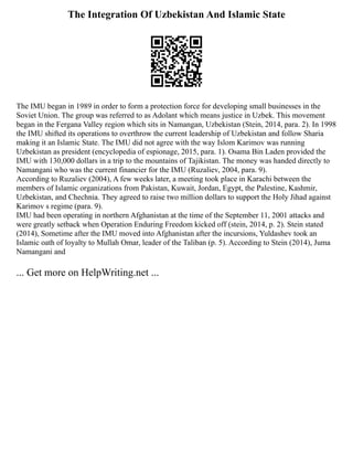 The Integration Of Uzbekistan And Islamic State
The IMU began in 1989 in order to form a protection force for developing small businesses in the
Soviet Union. The group was referred to as Adolant which means justice in Uzbek. This movement
began in the Fergana Valley region which sits in Namangan, Uzbekistan (Stein, 2014, para. 2). In 1998
the IMU shifted its operations to overthrow the current leadership of Uzbekistan and follow Sharia
making it an Islamic State. The IMU did not agree with the way Islom Karimov was running
Uzbekistan as president (encyclopedia of espionage, 2015, para. 1). Osama Bin Laden provided the
IMU with 130,000 dollars in a trip to the mountains of Tajikistan. The money was handed directly to
Namangani who was the current financier for the IMU (Ruzaliev, 2004, para. 9).
According to Ruzaliev (2004), A few weeks later, a meeting took place in Karachi between the
members of Islamic organizations from Pakistan, Kuwait, Jordan, Egypt, the Palestine, Kashmir,
Uzbekistan, and Chechnia. They agreed to raise two million dollars to support the Holy Jihad against
Karimov s regime (para. 9).
IMU had been operating in northern Afghanistan at the time of the September 11, 2001 attacks and
were greatly setback when Operation Enduring Freedom kicked off (stein, 2014, p. 2). Stein stated
(2014), Sometime after the IMU moved into Afghanistan after the incursions, Yuldashev took an
Islamic oath of loyalty to Mullah Omar, leader of the Taliban (p. 5). According to Stein (2014), Juma
Namangani and
... Get more on HelpWriting.net ...
 