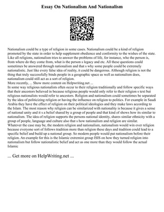 Essay On Nationalism And Nationalism
Nationalism could be a type of religion in some cases. Nationalism could be a kind of religion
promoted by the state in order to help supplement obedience and conformity to the wishes of the state.
Like all religions, nationalism tries to answer the problems of life, for instance, who the person is,
from where do they come from, what is the person s legacy and etc. All these questions could
sometimes be answered through nationalism and that s why some people could be extremely
nationalistic. Just like every false idea of reality, it could be dangerous. Although religion is not the
thing that truly successfully binds people in a geographic space as well as nationalism does,
nationalism could still act as a sort of religion.
More recently, ... Show more content on Helpwriting.net ...
In some way religious nationalists often occur to their religion traditionally and follow specific ways
that their ancestors believed in because religious people would only refer to their religion s text but
religious nationalists would refer to ancestors. Religion and nationalism could sometimes be separated
by the idea of politicizing religion or having the influence on religion to politics. For example in Saudi
Arabia they have the effect of religion on their political ideologies and they make laws according to
the Islam. The most reason why religion can be similarized with nationality is because it gives a sense
of national unity and it s a belief shared by a group of people and that kind of shows how its similar to
nationalism. The idea of religion supports the persons national identity, shares similar ethnicity with a
group of people, language and culture also that s how nationalism and religion are similar.
Whatever the case may be, the modern religion and nationalism, nationalism would win over religion
because everyone sort of follows tradition more than religion these days and tradition could lead to a
specific belief and build up a national group. So modern people would put nationalism before their
religion. An example for this is the Islamic extremist group ISIS on how they turned religion into
nationalism but follow nationalistic belief and act as one more than they would follow the actual
Islamic
... Get more on HelpWriting.net ...
 