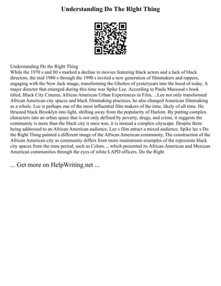 Understanding Do The Right Thing
Understanding Do the Right Thing
While the 1970 s and 80 s marked a decline in movies featuring black actors and a lack of black
directors, the mid 1980 s through the 1990 s invited a new generation of filmmakers and rappers,
engaging with the New Jack image, transforming the Ghettos of yesteryears into the hood of today. A
major director that emerged during this time was Spike Lee. According to Paula Massood s book
titled, Black City Cinema, African American Urban Experiences in Film, ...Lee not only transformed
African American city spaces and black filmmaking practices, he also changed American filmmaking
as a whole. Lee is perhaps one of the most influential film makers of the time, likely of all time. He
thrusted black Brooklyn into light, shifting away from the popularity of Harlem. By putting complex
characters into an urban space that is not only defined by poverty, drugs, and crime, it suggests the
community is more than the black city it once was, it is instead a complex cityscape. Despite them
being addressed to an African American audience, Lee s film attract a mixed audience. Spike lee s Do
the Right Thing painted a different image of the African American community, The construction of the
African American city as community differs from more mainstream examples of the represents black
city spaces from the rime period, such as Colors..., which presented its African American and Mexican
American communities through the eyes of white LAPD officers. Do the Right
... Get more on HelpWriting.net ...
 