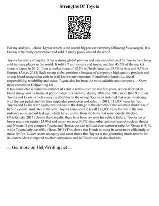 Strengths Of Toyota
For my analysis, I chose Toyota which is the second biggest car company following Volkswagen. It is
known to be really competitive and sold in many places around the world.
Toyota has many strengths. It has a strong global position and cars manufactured by Toyota have been
sold in many places in the world. It sold 9.7 million cars and trucks, and had 45.5% of the market
share in Japan in 2012. It has a market share of 12.2% in North America, 13.4% in Asia and 4.3% in
Europe. (Anon, 2015) Such strong global position is because of company s high quality products and
strong brand recognition with its well known environmental friendliness, durability, social
responsibility, reliablility and value. Toyota also has been the most valuable auto company ... Show
more content on Helpwriting.net ...
It has conducted a numerous number of vehicle recalls over the last few years, which affected its
brand image and its financial performance. For instance, during 2009 and 2010, more than 9 million
Toyota and Lexus vehicles were recalled due to the wrong floor mats installed that were interfering
with the gas pedal, and the firm suspended production and sales. In 2011, 111,000 vehicles from
Toyota and Lexus were again recalled due to the damage to the element of the substrate shutdown of
hybrid system. And later in the year, Toyota announced to recall 181,000 vehicles due to the non
ordinary noise and oil leakage, which have resulted from the bolts that were loosely attached.
(MacKenzie, 2015) Beside these recalls, there have been lawsuits for vehicle failure. Toyota has a
lower return on equity (13.9%) and return on asset (4.9%) than other auto companies such as Honda
and Nissan. If you compare Toyota and Honda, you can tell that asset turnover ratio for Nissan is 81%,
while Toyota only has 60%. (Basu, 2015) This shows that Honda is using its asset more efficiently to
make profits. Lower return on equity and asset shows that Toyota is not generating much returns for
its shareholders compared to other companies and inefficient use of shareholders
... Get more on HelpWriting.net ...
 
