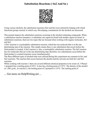 Substitution Reactions ( Sn2 And Sn )
Using various alcohols, the substitution reactions (Sn2 and Sn) were utilized by helping with which
functional groups reacted, in which way. Developing a mechanism for the alcohols are discussed.
This journal inspects the substitution reactions occurring in the alcohol containing compounds. When
a substitution reaction transpires, it substitutes one sigma (σ) bond with another sigma (σ) bond. In
substitution reactions, there are two types that are focused when working with organic molecules, Sn1
and Sn2.
A Sn1 reaction is a nucleophilic substitution reaction, which has one molecule that is in the rate
determining step of the reaction. This simply means there is one substitution that occurs before the
final product is created. A Sn2 reaction is, also, a nucleophilic substitution reaction. The Sn2 reaction
has two molecules that are in the rate determining step; therefore, two substitutions occur before the
final product is created (reactions occur simultaneously).
The three different types of alcohols that were utilized during this experiment are common in Sn1 and
Sn2 reactions. The reaction that occurs between the alcohol and the solvents are both Sn1 and Sn2
reactions.
While working with reaction 1 there are several different chemical properties to be aware of, 3 Phenyl
1 propanol has a melting point of 18°C. It also has a boiling point of 119°C. The density of the alcohol
us 1.001 g/mL. In reaction 2, the boiling point of 2 pentanol is 119°C. The melting point of
... Get more on HelpWriting.net ...
 