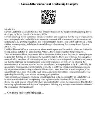 Thomas Jefferson Servant Leadership Examples
Introduction
Servant Leadership is a leadership style that primarily focuses on the people side of leadership. It was
developed by Robert Greenleaf in the early 1970s.
Servant leadership theory s emphasis on service to others and recognition that the role of organizations
is to create people who can build a better tomorrow resonates with scholars and practitioners who are
responding to the growing perceptions that corporate leaders have become selfish and who are seeking
a viable leadership theory to help resolve the challenges of the twenty first century (Parris Peachey,
2013, p 378).
President Thomas Jefferson, was a person whose words represented the qualities of servant leadership;
before, during, and after his terms in office. While ... Show more content on Helpwriting.net ...
There are times that I have experienced with a few servant leaders, where they can get so caught up in
helping staff that they get too distracted by trying to be helpful. I have also witnessed that a couple of
servant leaders have been taken advantage of, due to their overwhelming desire to help that they don t
see that the employee is playing them and using their kindness as a way to get out of doing the
necessary tasks. My mentor, who is a servant leader herself, often gets yelled at by Sr. Leadership for
appearing to be unfocused, when in fact she is not, she is just trying to make sure that everyone gets
the information/assistance they need to the fullest extent. I have found that it is advantageous, if the
servant leader takes extra effort to be clear, concise, and consistent in their communications to avoid
appearing distracted by other servant leadership goals/priorities.
There are many advantages to practicing servant leadership to be experienced by all stakeholders. A
balance is required of either incorporating other styles when the situation calls for them or there
should be a good mixture of leadership styles among the leaders within the organization. This blend of
leadership styles allows for all levels of employees to feel they play an important role in the success of
the organization while continually
... Get more on HelpWriting.net ...
 