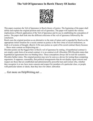 The Veil Of Ignorance In Rawls Theory Of Justice
This paper examines the Veil of Ignorance in Rawls theory of justice. The beginning of the paper shall
define and explain the original position and veil of ignorance. The paper will explore the various
implications of Rawls application of the Veil of Ignorance and its use in establishing his conception of
justice. The paper shall look into the different criticisms of the veil of ignorance followed by the
conclusion.
Rawls uses the original position as an alternative to the state of nature and is regarded by Rawls as the
appropriate initial situation for a social contract as justice is the first virtue of social institutions, as
truth is of systems of thought. (Rawls 3) He uses justice as a part of his social contract theory because
... Show more content on Helpwriting.net ...
Dworkin points out the biggest flaw in Rawls veil of ignorance by stating, A hypothetical contract is
not simply a pale form of an actual contract; it is no contract at all. (Dworkin 289) Dworkin states that
hypothetical agreements have no binding force. These conceptions always fail in real life scenarios.
Dworkin further states, The original position may now be seen as a device for testing these competing
arguments. It supposes, reasonably, that political arrangements that do not display equal concern and
respect are those that are established and administered by powerful men and women who, whether
they recognize it or not, have more concern and respect for members of a particular class, or people
with particular talents or ideals, than they have for others. (Dworkin
... Get more on HelpWriting.net ...
 