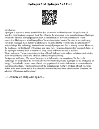 Hydrogen And Hydrogen As A Fuel
Introduction
Hydrogen is proven to be the most efficient furl because of its abundance and the production of
harmless bi products as compared fossil fuel. Despite the abundance in its natural existence, Hydrogen
can also be obtained through processes such as the electrolysis of water and methanol steam
conversion. Hydrogen as a fuel is capable of the replacement of most of the other sources of energy.
However, Hydrogen faces numerous obstacles to its entry into the economy and the utilization by
human beings. The technology to contain and manage hydrogen as a fuel is already present. However,
the hindrances bar the launch of hydrogen as a basic fuel. The essay discusses the various obstacles to
the hydrogen economy such as the market entry issues and issues related to policies.
Thesis statement: The government ownership of fossil fuel reservoirs and gas outlet companies is the
main obstacle to the launch and adoption of the hydrogen economy.
Background and history The use of hydrogen as a fuel requires the adoption of the fuel cells
technology for their role in the reaction activity between hydrogen and hydrogen for the production of
energy. The fuel cells convert more of their energy potential from the fuel source as compared to the
regular gasoline fuels. The insignificance of the impact caused by the bi products of such reactions
makes it the much better option than the fossil fuels that face the threat of exhaustion. However, the
adoption of hydrogen as the primary
... Get more on HelpWriting.net ...
 