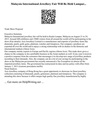 Malaysia International Jewellery Fair Will Be Held Lumpur...
Trade Show Proposal
Executive Summary
Malaysia International jewellery fair will be held in Kuala Lumpur, Malaysia on August 21 to 24,
2015. Around 200 exhibitors and 15000 visitors from all around the world will be participating in the
show (Fair details). Axis Jewellery Limited is a manufacturer and exporter of jewellery items like
diamonds, pearls, gold, gems, platinum, watches and timepieces. Our company s products are
exported all over the world and it enjoys a strong relationship with its dealers in the domestic and
international markets (About Axis).
Our company mainly exports to Europe and Pacific regions (About Axis). This trade show gives a
chance to the company to do a profitable business in the Asian markets as well. Every year it receives
a positive response from the customers that encourages it to develop new range of jewellery products
according to their demands. Also, the company can do a lot of cost savings by participating in the
show as the Malaysian government has recently announced a Tax Exemption on almost all the
imported jewellery items. The government has restructured its duty and tax policy with effect from
January 1, 2011 (customs procedures tariffs).
Need Analysis
Axis Jewellery company of Hong Kong has a great opportunity to showcase its finest jewellery
collection consisting of diamonds, pearls, gemstones, platinum and timepieces. The company is
attending this show because it offers unique high quality fine jewellery manufactured by highly
... Get more on HelpWriting.net ...
 