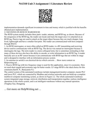 Nt1310 Unit 3 Assignment 1 Literature Review
implementation demands significant investment in time and money which is justified with the benefits
obtained post implementation.
2.5 REVIEWS ON RFID IN WAREHOUSE
The RFID system mainly includes three parts: reader, antenna, and RFID tag, as shown. Because of
the uniqueness of the RFID tag, the reader can locate and track the target once it is attached on an
RFID tag. Passive tags are used to attach on the target object because they are much cheaper, long
lived, lightweight and have a smaller foot print. The reader can communicated with host computer
through RS232.
1. An RFID interrogator, or more often called an RFID reader, is a RF transmitting and receiving
device used to communicate with an RFID Tag. The device was named an interrogator because it
interrogates the tags. The term reader is a more colloquial term, but is sometimes misleading in that
many of these devices also have the ability to encode, or write information to an RFID Tag. A reader
basically acts as an RF sensor because it can communicate with RFID tags that are within its range
and is designed to interface with an information process system.
2. An antenna (or aerial) is an electrical device which converts ... Show more content on
Helpwriting.net ...
3. Passive RFID tag with low frequency range is used for this application, since it is economic. Here
we need short ranged and economic tags for better results. LF range RFID is the ideal choice for this
constraint.(Sariff, N., Buniyamin N.)
The control system of the automated warehouse include management/monitor computer, master PLC
and lower PLC, which are connected by Modibus and wireless networks and can build up a complete
multilevel computer monitoring system, as shown in Figure 2.2. The whole automated warehouse
system integrated cargo storage, retrieval, distribution and transportation together, realizes intelligence
operations in the whole system, and is an intelligent warehouse without any manual operation.
(Yinghua Xue, Hongpeng
... Get more on HelpWriting.net ...
 