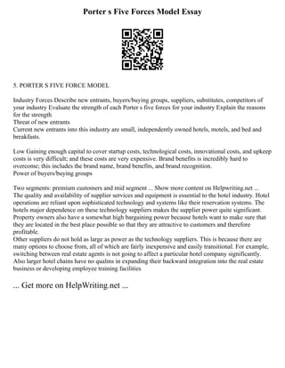 Porter s Five Forces Model Essay
5. PORTER S FIVE FORCE MODEL
Industry Forces Describe new entrants, buyers/buying groups, suppliers, substitutes, competitors of
your industry Evaluate the strength of each Porter s five forces for your industry Explain the reasons
for the strength
Threat of new entrants
Current new entrants into this industry are small, independently owned hotels, motels, and bed and
breakfasts.
Low Gaining enough capital to cover startup costs, technological costs, innovational costs, and upkeep
costs is very difficult; and these costs are very expensive. Brand benefits is incredibly hard to
overcome; this includes the brand name, brand benefits, and brand recognition.
Power of buyers/buying groups
Two segments: premium customers and mid segment ... Show more content on Helpwriting.net ...
The quality and availability of supplier services and equipment is essential to the hotel industry. Hotel
operations are reliant upon sophisticated technology and systems like their reservation systems. The
hotels major dependence on these technology suppliers makes the supplier power quite significant.
Property owners also have a somewhat high bargaining power because hotels want to make sure that
they are located in the best place possible so that they are attractive to customers and therefore
profitable.
Other suppliers do not hold as large as power as the technology suppliers. This is because there are
many options to choose from, all of which are fairly inexpensive and easily transitional. For example,
switching between real estate agents is not going to affect a particular hotel company significantly.
Also larger hotel chains have no qualms in expanding their backward integration into the real estate
business or developing employee training facilities
... Get more on HelpWriting.net ...
 