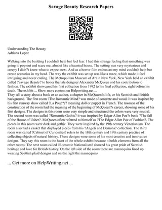 Savage Beauty Research Papers
Understanding The Beauty
Adriana Lopez
Walking into the building I couldn?t help but feel fear. I had this strange feeling that something was
going to pop out and scare me, almost like a haunted house. The setting was very mysterious and
creepy I didn?t know what to expect next. And as a horror film enthusiast my mind couldn?t help but
create scenarios in my head. The way the exhibit was set up was like a maze, which made it feel
intriguing and never ending. The Metropolitan Museum of Art in New York, New York held an exhibit
called ?Savage Beauty? to honor the late designer Alexander McQueen and his contribution to
fashion. The exhibit showcased his first collection from 1992 to his final collection, right before his
death. The exhibit ... Show more content on Helpwriting.net ...
They tell a story about a book or an author, a chapter in McQueen?s life, or his Scottish and British
background. The first room ?The Romantic Mind? was made of concrete and wood. It was inspired by
his first runway show called ?La Poup?e? meaning doll or puppet in French. The rawness of the
construction of the room had the meaning of the beginning of McQueen?s career, showing some of his
first designs. The designs in this room were very simple and structured the colors were very neutral.
The second room was called ?Romantic Gothic? it was inspired by Edgar Allen Poe?s book ?The fall
of the House of Usher?. McQueen often referred to himself as ?The Edgar Allen Poe of Fashion?. The
pieces in this room were dark and gothic. They were inspired by the 19th century Victorianism. The
room also had a casket that displayed pieces from his ?Angels and Demons? collection. The third
room was called ?Cabinet of Curiosities? refers to the 18th century and 19th century practice of
collecting objects of natural history. These designs were some of his most creative and innovative
designs. They say this room is the heart of the whole exhibit because it holds elements from all the
other rooms. The next room called ?Romantic Nationalism? showed his great pride of Scottish
heritage and love for British history. On the left side of the room there are mannequins lined up
wearing Scottish plaid designs and on the right the mannequins
... Get more on HelpWriting.net ...
 