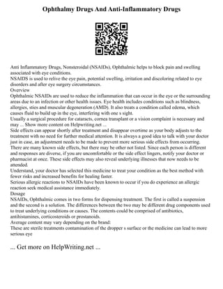 Ophthalmy Drugs And Anti-Inflammatory Drugs
Anti Inflammatory Drugs, Nonsteroidal (NSAIDs), Ophthalmic helps to block pain and swelling
associated with eye conditions.
NSAIDS is used to relive the eye pain, potential swelling, irritation and discoloring related to eye
disorders and after eye surgery circumstances.
Overview
Ophthalmic NSAIDs are used to reduce the inflammation that can occur in the eye or the surrounding
areas due to an infection or other health issues. Eye health includes conditions such as blindness,
allergies, sties and muscular degeneration (AMD). It also treats a condition called edema, which
causes fluid to build up in the eye, interfering with one s sight.
Usually a surgical procedure for cataracts, cornea transplant or a vision complaint is necessary and
may ... Show more content on Helpwriting.net ...
Side effects can appear shortly after treatment and disappear overtime as your body adjusts to the
treatment with no need for further medical attention. It is always a good idea to talk with your doctor
just in case, an adjustment needs to be made to prevent more serious side effects from occurring.
There are many known side effects, but there may be other not listed. Since each person is different
and responses are diverse, if you are uncomfortable or the side effect lingers, notify your doctor or
pharmacist at once. These side effects may also reveal underlying illnesses that now needs to be
attended.
Understand, your doctor has selected this medicine to treat your condition as the best method with
fewer risks and increased benefits for healing faster.
Serious allergic reactions to NSAIDs have been known to occur if you do experience an allergic
reaction seek medical assistance immediately.
Dosage
NSAIDs, Ophthalmic comes in two forms for dispensing treatment. The first is called a suspension
and the second is a solution. The differences between the two may be different drug components used
to treat underlying conditions or causes. The contents could be comprised of antibiotics,
antihistamines, corticosteroids or prostanoids.
Average content may vary depending on the brand:
These are sterile treatments contamination of the dropper s surface or the medicine can lead to more
serious eye
... Get more on HelpWriting.net ...
 