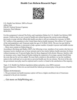 Health Care Reform Research Paper
U.S. Health Care Reform: 2009 to Present
Jeffery Petit
POL497 Political Science Capstone
Instructor: Paul Edleman
08/08/2016
For this assignment I selected The Policy and Legislation Debate for U.S. Health Care Reform 2009
present. I believe that we are in need of health care reform because the current system although
previously revamp with the Afford able health care plan is still not working for everyone. In 2009,
50.7 million of the population in the United States had no health insurance; this reflects 16.7 percent
of the total population, and 10 percent under the age of 18 (Wolf, 2010). The new law put forth by
President Barack Obama is structured to help a greater number of people in poorer and middle income
... Show more content on Helpwriting.net ...
According to Bovbjerg and Hadley (2007), the following is true: members of our society who have no
insurance receive medical care in lesser amounts and in less timely fashion; health outcomes for those
without insurance are 25 percent higher than for those diagnosed with chronic illnesses; families with
no insurance carry a large financial burden making the expansion of coverage a greater benefit than
the costs that are for services added. We must find a solution to this problem; we are the wealthiest
nation in the world and yet we provide no universal health care for our citizens. The level of the role
the government must play must be explored until a resolve is found to the satisfaction of the majority.
Topic: U.S. Health Care Reform legislation debate and policy circa 2009 to present
Research Question: What role can and should the federal government play in the provision of health
care?
THREE HYPOTHESES:
1. The government run health insurance option will have a higher enrollment rate of Americans
compared to the private insurance
... Get more on HelpWriting.net ...
 