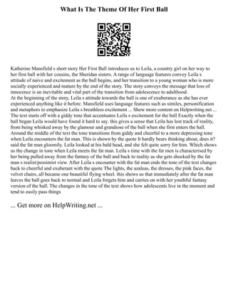 What Is The Theme Of Her First Ball
Katherine Mansfield s short story Her First Ball introduces us to Leila, a country girl on her way to
her first ball with her cousins, the Sheridan sisters. A range of language features convey Leila s
attitude of naive and excitement as the ball begins, and her transition to a young woman who is more
socially experienced and mature by the end of the story. The story conveys the message that loss of
innocence is an inevitable and vital part of the transition from adolescence to adulthood.
At the beginning of the story, Leila s attitude towards the ball is one of exuberance as she has ever
experienced anything like it before. Mansfield uses language features such as similes, personification
and metaphors to emphasize Leila s breathless excitement ... Show more content on Helpwriting.net ...
The text starts off with a giddy tone that accentuates Leila s excitement for the ball Exactly when the
ball began Leila would have found it hard to say. this gives a sense that Leila has lost track of reality,
from being whisked away by the glamour and grandiose of the ball when she first enters the hall.
Around the middle of the text the tone transitions from giddy and cheerful to a more depressing tone
when Leila encounters the fat man. This is shown by the quote It hardly bears thinking about, does it?
said the fat man gloomily. Leila looked at his bald head, and she felt quite sorry for him. Which shows
us the change in tone when Leila meets the fat man. Leila s time with the fat men is characterised by
her being pulled away from the fantasy of the ball and back to reality as she gets shocked by the fat
man s realist/pessimist view. After Leila s encounter with the fat man ends the tone of the text changes
back to cheerful and exuberant with the quote The lights, the azaleas, the dresses, the pink faces, the
velvet chairs, all became one beautiful flying wheel. this shows us that immediately after the fat man
leaves the ball goes back to normal and Leila forgets him and carries on with her youthful fantasy
version of the ball. The changes in the tone of the text shows how adolescents live in the moment and
tend to easily pass things
... Get more on HelpWriting.net ...
 