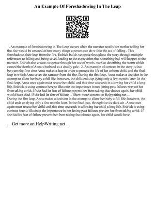 An Example Of Foreshadowing In The Leap
1. An example of foreshadowing in The Leap occurs when the narrator recalls her mother telling her
that she would be amazed at how many things a person can do within the act of falling . This
foreshadows their leap from the fire. Erdrich builds suspense throughout the story through multiple
references to falling and being saved leading to the expectation that something bad will happen to the
narrator. Erdrich also creates suspense through her use of words, such as describing the storm which
caused the death of Anna s husband as a deadly gale . 2. An example of contrast in the story is that
between the first time Anna makes a leap in order to protect the life of her unborn child, and the final
leap in which Anna saves the narrator from the fire. During the first leap, Anna makes a decision in the
attempt to allow her baby a full life; however, the child ends up dying only a few months later. In the
final leap, Anna once again must rescue her child, and this time succeeds in allowing her child a long
life. Erdrich is using contrast here to illustrate the importance in not letting past failures prevent her
from taking a risk. If she had let fear of failure prevent her from taking that chance again, her child
would have died. If she had let fear of failure ... Show more content on Helpwriting.net ...
During the first leap, Anna makes a decision in the attempt to allow her baby a full life; however, the
child ends up dying only a few months later. In the final leap, through the ice dark air , Anna once
again must rescue her child, and this time succeeds in allowing her child a long life. Erdrich is using
contrast here to illustrate the importance in not letting past failures prevent her from taking a risk. If
she had let fear of failure prevent her from taking that chance again, her child would have
... Get more on HelpWriting.net ...
 