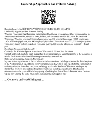 Leadership Approaches For Problem Solving
Running head: LEADERSHIP APPROACHES FOR PROBLEM SOLVING 1
Leadership Approaches For Problem Solving
Wheaton Franciscan Healthcare is a Catholicbased healthcare organization. It has been operating in
Southeastern Wisconsin, as well as Iowa, Illinois, and Colorado for over 150 years. In Southeast
Wisconsin, Wheaton operates 8 hospital campuses, has 996 hospital beds, over 10,000 employees,
1,474 affiliated physicians, and 330 employed physicians. There were over 225,000 emergency room
visits, more than 1 million outpatient visits, and over 42,000 hospital admissions in the 2014 fiscal
year.
(Southeast Wisconsin Statistics, 2014)
Currently, the Wheaton System in southeast Wisconsin is divided into the North,
Central, and South markets. Each market has its own management team that reports to the system as a
whole. Each market also has different department directors such as
Radiology, Emergency, Surgical, Nursing, etc.
My role in this organization is the coordinator for interventional radiology at one of the three hospitals
in the North market. I report to my supervisor at my hospital, who in turn reports to the North market
radiology director. In the last two years, radiology services in Southeast Wisconsin has begun to
standardize practices among the different interventional radiology departments. This became
necessary when the system hired a large group of radiologists that will work between sites. Because
we are now sharing the same physicians, standardizing our supplies has
... Get more on HelpWriting.net ...
 