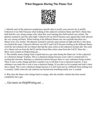 What Happens During The Flame Test
1. Identify each of the unknown samples(use specific data to justify your answers for A and B).
Unknown A was NaCI because when looking at this unknown solutions flame and NaCI s flame they
both had this very strong orange color when they were burning they both looked very similar. The
photons seemed to emit the same light. Unknown B was SrCI2 because once against they both showed
the very strong red flame. When looking at the different flames one can conclude that these two
flames were very similar. The photons seemed to emit the same amount of light and this is why these
two looked the same. Unknown Mixture was SrCI2 and CuCI2 because looking at the different flames
of all the salt solutions the two flames that had the same colors as the unknown mixture did. The color
of a vibrant red was from the SrCI2 and the Green blue colors came from the CuCI2. Since the ...
Show more content on Helpwriting.net ...
3. The metallic atoms change from a liquid state to a gas state during the flame test. Is this a physical
or a chemical change? Explain. This is a chemical change because a new color is created and it is
exciting the electrons. Burning is a chemical reaction because there is a new substance being created.
There is also a color change and that is another way to tell that it was a chemical reaction. A new
substance was made this is why it was a chemical change. If you take ice for example and melt it turns
into a liquid. This is not a chemical change because it is still water just in a different form nothing new
is created. Unlike when the salt solutions are burned and something totally new is created/
4. Why does the flame color change back to orange, after the metallic solution has been turned
completely into a gas
... Get more on HelpWriting.net ...
 