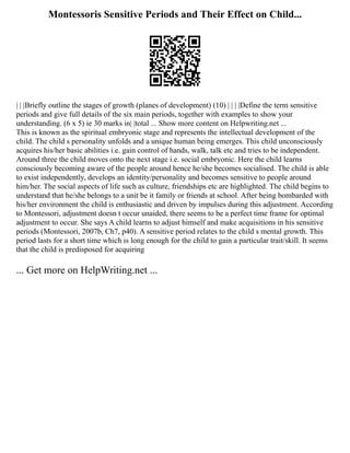 Montessoris Sensitive Periods and Their Effect on Child...
| | |Briefly outline the stages of growth (planes of development) (10) | | | |Define the term sensitive
periods and give full details of the six main periods, together with examples to show your
understanding. (6 x 5) ie 30 marks in| |total ... Show more content on Helpwriting.net ...
This is known as the spiritual embryonic stage and represents the intellectual development of the
child. The child s personality unfolds and a unique human being emerges. This child unconsciously
acquires his/her basic abilities i.e. gain control of hands, walk, talk etc and tries to be independent.
Around three the child moves onto the next stage i.e. social embryonic. Here the child learns
consciously becoming aware of the people around hence he/she becomes socialised. The child is able
to exist independently, develops an identity/personality and becomes sensitive to people around
him/her. The social aspects of life such as culture, friendships etc are highlighted. The child begins to
understand that he/she belongs to a unit be it family or friends at school. After being bombarded with
his/her environment the child is enthusiastic and driven by impulses during this adjustment. According
to Montessori, adjustment doesn t occur unaided, there seems to be a perfect time frame for optimal
adjustment to occur. She says A child learns to adjust himself and make acquisitions in his sensitive
periods (Montessori, 2007b, Ch7, p40). A sensitive period relates to the child s mental growth. This
period lasts for a short time which is long enough for the child to gain a particular trait/skill. It seems
that the child is predisposed for acquiring
... Get more on HelpWriting.net ...
 