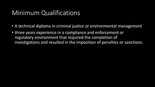 Minimum Qualifications
• A technical diploma in criminal justice or environmental management
• three years experience in a compliance and enforcement or
regulatory environment that required the completion of
investigations and resulted in the imposition of penalties or sanctions.
 