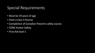 Special Requirements
• Must be 19 years of age
• Have a class 5 license
• Completion of Canadian firearms safety course
• CORE Hunter Safety
• First Aid level 1
 