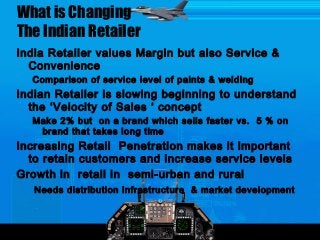 What is Changing
The Indian Retailer
India Retailer values Margin but also Service &
Convenience
Comparison of service level of paints & welding
Indian Retailer is slowing beginning to understand
the ‘Velocity of Sales ‘ concept
Make 2% but on a brand which sells faster vs. 5 % on
brand that takes long time
Increasing Retail Penetration makes it important
to retain customers and increase service levels
Growth in retail in semi-urban and rural
Needs distribution infrastructure & market development
 