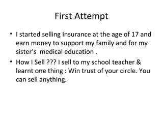 First Attempt
? I started selling Insurance at the age of 17 and
  earn money to support my family and for my
  sisters medical education .
? How I Sell ??? I sell to my school teacher &
  learnt one thing : Win trust of your circle. You
  can sell anything.
 