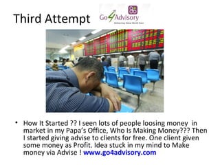 Third Attempt




? How It Started ?? I seen lots of people loosing money in
  market in my Papas Office, Who Is Making Money??? Then
  I started giving advise to clients for free. One client given
  some money as Profit. Idea stuck in my mind to Make
  money via Advise ! www.go4advisory.com
 