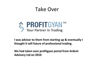 Take Over




I was advisor to them from starting up & eventually I
thought It will future of professional trading.

We had taken over profitgyan portal from Ardent
Advisory Ltd on 2010
 