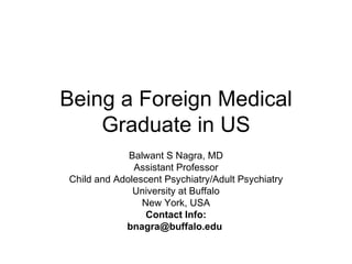 Being a Foreign Medical
    Graduate in US
             Balwant S Nagra, MD
              Assistant Professor
Child and Adolescent Psychiatry/Adult Psychiatry
              University at Buffalo
                New York, USA
                 Contact Info:
            bnagra@buffalo.edu
 