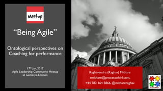 “Being Agile”
Ontological perspectives on
Coaching for performance
17th Jan, 2017
Agile Leadership Community Meetup
at Gamesys, London
Raghavendra (Raghav) Mithare
rmithare@processwhirl.com,
+44 782 164 5866, @mithareraghav
 