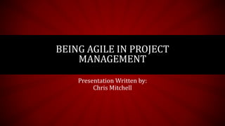 Presentation Written by:
Chris Mitchell
BEING AGILE IN PROJECT
MANAGEMENT
 