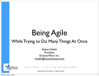 Being Agile
                   While Trying to Do Many Things At Once
                                          Robert Walsh
                                            President
                                        EnvisionWare, Inc.
                                    rwalsh@envisionware.com


                            Lima,   Perú    –    4    al     7     de      Octubre        2010

                                      Copyright©2010 Robert Walsh - All Rights Reserved


Tuesday, October 12, 2010                                                                        1
 