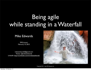 Being agile
                 while standing in a Waterfall
                            Mike Edwards
                                 PMConnect
                              February 15, 2013



                         mikeeedwards0@gmail.com
                          Twitter: @mikeeedwards
              LinkedIn: http://ca.linkedin.com/in/mikeeedwards/




                                                          Copyright 2013 - Lean PM Solutions Inc

Saturday, 16 February, 13
 