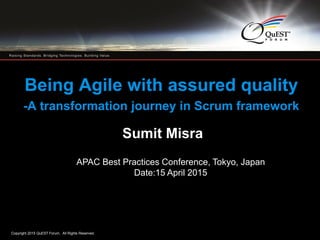 Copyright 2015 QuEST Forum. All Rights Reserved.
1
Being Agile with assured quality
-A transformation journey in Scrum framework
Sumit Misra
APAC Best Practices Conference, Tokyo, Japan
Date:15 April 2015
 