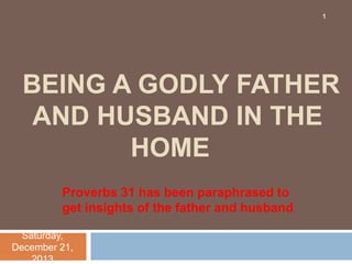 1

BEING A GODLY FATHER
AND HUSBAND IN THE
HOME
Proverbs 31 has been paraphrased to
get insights of the father and husband
Saturday,
December 21,
2013

 