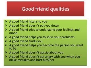Good friend qualities
 A good friend listens to you
 A good friend doesn’t put you down
 A good friend tries to understand your feelings and
mood
 A good friend helps you to solve your problems
 A good friend trusts you
 A good friend helps you become the person you want
to be
 A good friend doesn’t gossip about you
 A good friend doesn’t get angry with you when you
make mistakes and hurt him/her

 