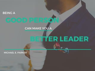 BEING A
GOOD PERSON
CAN MAKE YOU A
BETTER LEADER
MICHAEL E. PARKER
 