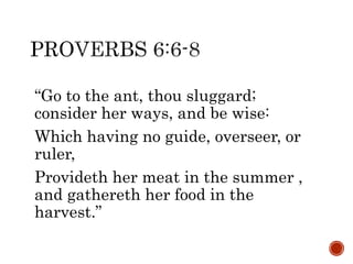 “Go to the ant, thou sluggard;
consider her ways, and be wise:
Which having no guide, overseer, or
ruler,
Provideth her meat in the summer ,
and gathereth her food in the
harvest.”
 