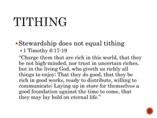 Stewardship does not equal tithing
 1 Timothy 6:17-19
“Charge them that are rich in this world, that they
be not high-minded, nor trust in uncertain riches,
but in the living God, who giveth us richly all
things to enjoy; That they do good, that they be
rich in good works, ready to distribute, willing to
communicate; Laying up in store for themselves a
good foundation against the time to come, that
they may lay hold on eternal life.”
 
