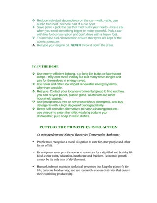  Reduce individual dependence on the car - walk, cycle, use
  public transport, become part of a car pool.
 Save petrol - pick the car that most suits your needs - hire a car
  when you need something bigger or more powerful. Pick a car
  with low fuel consumption and don't drive with a heavy foot.
 To increase fuel conservation ensure that tyres are kept at the
  correct pressure.
 Recycle your engine oil. NEVER throw it down the drain.




IV. IN THE HOME

 Use energy efficient lighting. e.g. long life bulbs or fluorescent
  lamps - they cost more initially but last many times longer and
  pay for themselves in energy saved.
 Use solar and other low impact renewable energy systems,
  wherever possible.
 Recycle. Contact your local environmental group to find out how
  you can recycle paper, plastic, glass, aluminum and other
  household wastes.
 Use phosphorous free or low phosphorous detergents, and buy
  detergents with a high degree of biodegradability.
 Better still, consider alternatives to harsh cleaning products -
  use vinegar to clean the toilet; washing soda in your
  dishwasher; pure soap to wash dishes.


     PUTTING THE PRINCIPLES INTO ACTION
    (A message from the Natural Resources Conservation Authority)

 People must recognize a moral obligation to care for other people and other
  forms of life.

 Development must provide access to resources for a dignified and healthy life
  food, clean water, education, health care and freedom. Economic growth
  cannot be the only aim of development.

 Humankind must maintain ecological processes that keep the planet fit for
  life; conserve biodiversity; and use renewable resources at rates that ensure
  their continuing productivity.
 