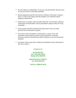  We must reduce our dependence on oil, gas, coal and minerals. Recycle more,
  use less and switch to renewable substitutes

 Human populations and life-style must be in balance with nature’s capacity.
  There is a limit to the impacts that the biosphere can withstand without
  dangerous deterioration.

 People must re-examine values and alter behaviour. Governments, industries,
  communities and individuals, must be persuaded to adopt an ethic for living
  sustainably.

 Citizen groups should be informed and empowered so they can make
  decisions for environmental progress.

 All societies need a foundation of information, a system of law and
  institutions, and consistent economic and social policies to advance.
  Economic incentives should be provided for industry to meet environmental
  standards.

 All nations stand to gain from worldwide sustainability and are threatened if
  they fail to attain it.


                             Contact us at:

                           HEAD OFFICE
                         Tel.: (876) 926-1650-2
                         Hotline (876) 968-8730

                      MONTEGO BAY OFFICE
                        Tel.: (876) 940-6154

                       Toll Free 1-888-991-4470
 