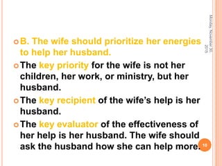 B. The wife should prioritize her energies
to help her husband.
The key priority for the wife is not her
children, her work, or ministry, but her
husband.
The key recipient of the wife’s help is her
husband.
The key evaluator of the effectiveness of
her help is her husband. The wife should
ask the husband how she can help more.
Monday,November30,
2015
10
 