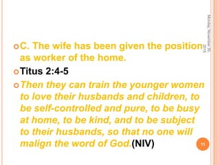 C. The wife has been given the position
as worker of the home.
Titus 2:4-5
Then they can train the younger women
to love their husbands and children, to
be self-controlled and pure, to be busy
at home, to be kind, and to be subject
to their husbands, so that no one will
malign the word of God.(NIV)
Monday,November30,
2015
11
 
