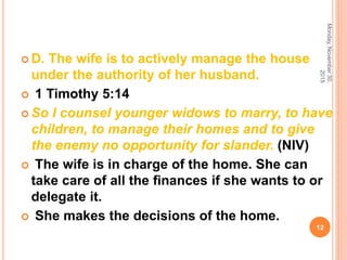  D. The wife is to actively manage the house
under the authority of her husband.
 1 Timothy 5:14
 So I counsel younger widows to marry, to have
children, to manage their homes and to give
the enemy no opportunity for slander. (NIV)
 The wife is in charge of the home. She can
take care of all the ﬁnances if she wants to or
delegate it.
 She makes the decisions of the home.
Monday,November30,
2015
12
 