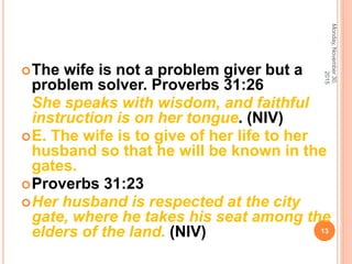 The wife is not a problem giver but a
problem solver. Proverbs 31:26
She speaks with wisdom, and faithful
instruction is on her tongue. (NIV)
E. The wife is to give of her life to her
husband so that he will be known in the
gates.
Proverbs 31:23
Her husband is respected at the city
gate, where he takes his seat among the
elders of the land. (NIV)
Monday,November30,
2015
13
 
