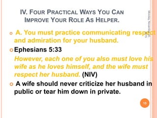 IV. FOUR PRACTICAL WAYS YOU CAN
IMPROVE YOUR ROLE AS HELPER.
 A. You must practice communicating respect
and admiration for your husband.
Ephesians 5:33
However, each one of you also must love his
wife as he loves himself, and the wife must
respect her husband. (NIV)
 A wife should never criticize her husband in
public or tear him down in private.
Monday,November30,
2015
15
 