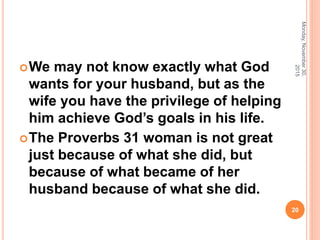 We may not know exactly what God
wants for your husband, but as the
wife you have the privilege of helping
him achieve God’s goals in his life.
The Proverbs 31 woman is not great
just because of what she did, but
because of what became of her
husband because of what she did.
Monday,November30,
2015
20
 