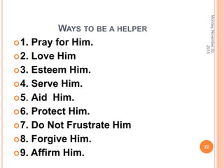 WAYS TO BE A HELPER
1. Pray for Him.
2. Love Him
3. Esteem Him.
4. Serve Him.
5. Aid Him.
6. Protect Him.
7. Do Not Frustrate Him
8. Forgive Him.
9. Affirm Him.
Monday,November30,
2015
22
 