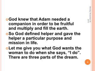 God knew that Adam needed a
companion in order to be fruitful
and multiply and ﬁll the earth.
So God deﬁned helper and gave the
helper a particular purpose and
mission in life.
Let me give you what God wants the
woman to do when she says, “I do”.
There are three parts of the dream.
Monday,November30,
2015
4
 