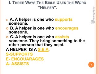 I. THREE WAYS THE BIBLE USES THE WORD
“HELPER”.
 A. A helper is one who supports
someone.
 B. A helper is one who encourages
someone.
 C. A helper is one who assists
someone. They bring something to the
other person that they need.
A HELPER IS A S.E.A.
S-SUPPORTS
E- ENCOUARAGES
A- ASSISTS
Monday,November30,
2015
5
 